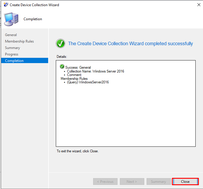 Create Device Collection Wizard 
Completion 
General 
Membership Rules 
Summary 
Progress 
The Create Device Collection Wizard completed successfully 
Details 
Ccmpleticn 
Succ:ess: General 
• Collection Name: Windows Server 2016 
• Comment: 
Membership Rules 
• (Query) WindowsServer2016 
To exit the wizard click Close 
Close 