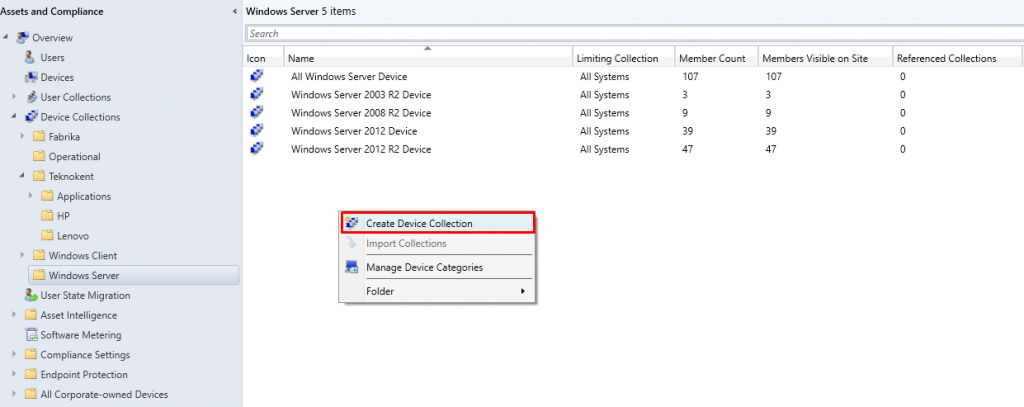 Assets and Compliance 
Overview 
Users 
Devices 
user Collections 
Device Collections 
Fabrika 
Operational 
Teknokent 
Applications 
Windows Client 
Windows Server 
user State Migration 
Asset Intelligence 
Software Metering 
Compliance Settings 
Endpoint Protection 
All Corporate-owned Devices 
Windcnvs Server 5 items 
Search 
Name 
All Windows Server Device 
Windows Server 2003 R2 Device 
Windows Server 2008 R2 Device 
Windows Server 2012 Device 
Windows Server 2012 R2 Device 
Create Device Collection 
Import Collections 
Manage Device Categories 
Folder 
Limiting Collection 
All Systems 
All Systems 
All Systems 
All Systems 
All Systems 
Member Count 
Members Visible on Site 
Referenced Collections 