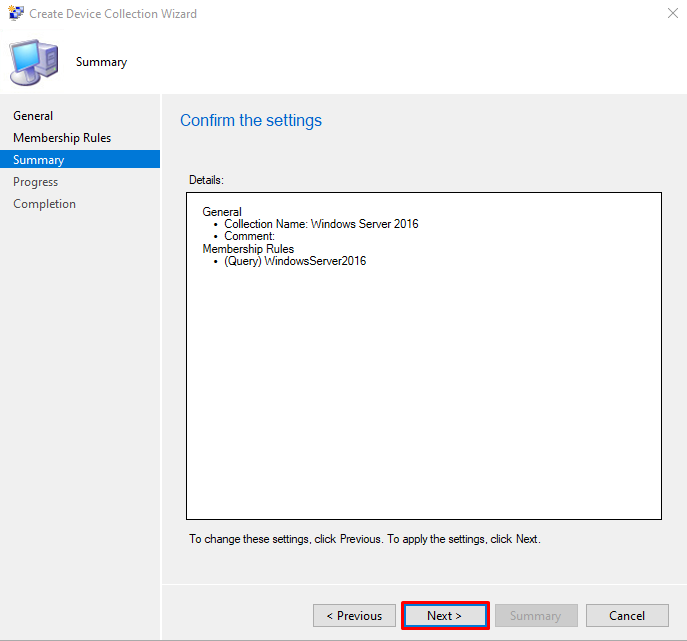 Create Device Collection Wizard 
Summary 
General 
Membership Rules 
Summary 
Progress 
Completion 
Confirm the settings 
Detaile 
General 
• Collection Name: Windows Server 2016 
• Comment: 
Membership Rules 
• (Query) WindowsServer2016 
To change these settings. click Previous 
Previous 
To apply the settings. click Next 
Next 